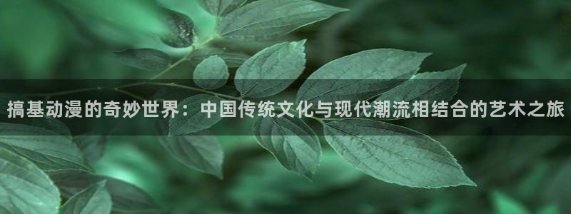 动漫里番在线播放：搞基动漫的奇妙世界：中国传统文化与现代潮流相结合的艺术之旅
