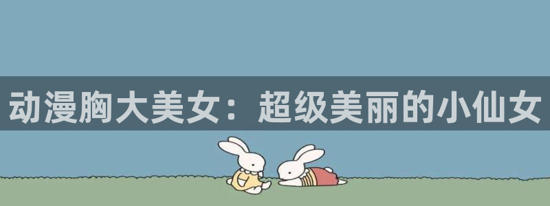3d里番动漫免费：动漫胸大美女：超级美丽的小仙女
